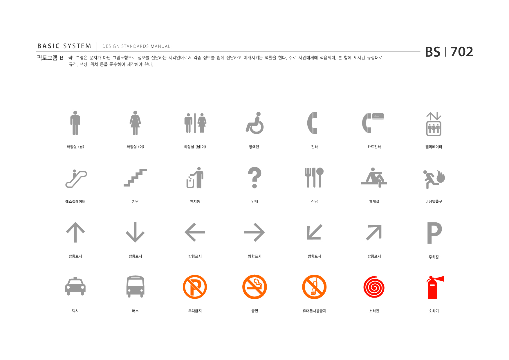 BASIC SYSTEM 픽토그램 B  DESIGN STANDARDS MANUAL  픽토그램은 문자가 아닌 그림도형으로 정보를 전달하는 시각언어로서 각종 정보를 쉽게 전달하고 이해시키는 역할을 한다. 주로 사인매체에 적용되며, 본 항에 제시된 규정대로 규격, 색상, 위치 등을 준수하여 제작해야 한다.  BS I 702  화장실 (남)  화장실 (여)  화장실 (남|여)  장애인  전화  카드전화  엘리베이터  에스컬레이터  계단  휴지통  안내  식당  휴게실  비상탈출구  방향표시  방향표시  방향표시  방향표시  방향표시  방향표시  주차장  택시  버스  주차금지  금연  휴대폰사용금지  소화전  소화기